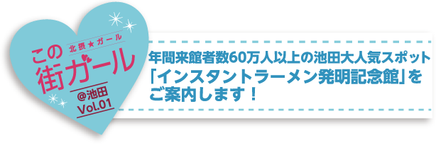 年間来館者数50万人の池田大人気スポット
「インスタントラーメン発明記念館」を
ご案内します！